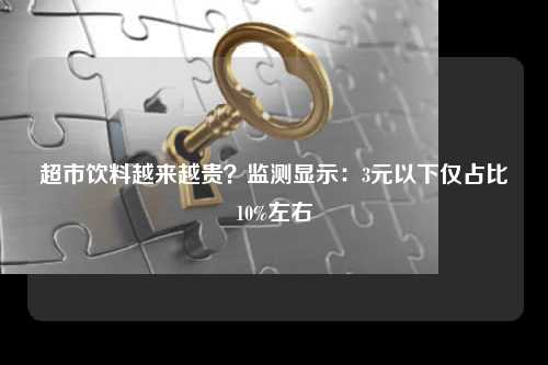 超市饮料越来越贵？监测显示：3元以下仅占比10%左右