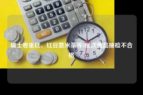 瑞士卷蛋糕、红豆薏米茶等3批次食品抽检不合格