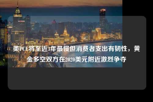 美PCE将至近3年最慢但消费者支出有韧性，黄金多空双方在2020美元附近激烈争夺